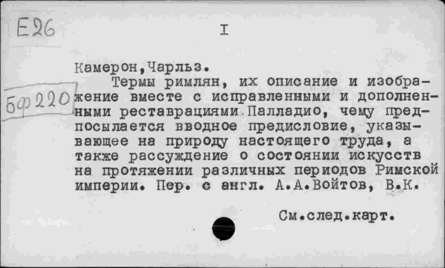 ﻿E26
I
Камерон,Чарльз.
Термы римлян, их описание и изобра-
" 2.2Ожение вместе с исправленными и дополнен-_______ными реставрациями.Палладио, чему предпосылается вводное предисловие, указывающее на природу настоящего труда, а
также рассуждение о состоянии искусств на протяжении различных периодов Римской империи. Пер. с англ. А.А.Войтов, В.К.
См.след.карт.